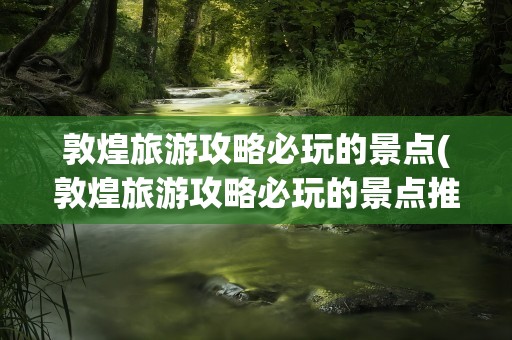 敦煌旅游攻略必玩的景点(敦煌旅游攻略必玩的景点推荐)