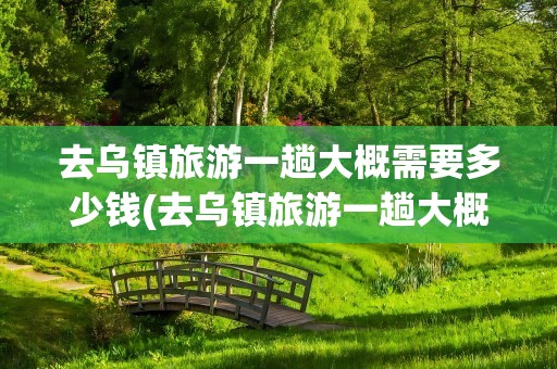 去乌镇旅游一趟大概需要多少钱(去乌镇旅游一趟大概需要多少钱费用)