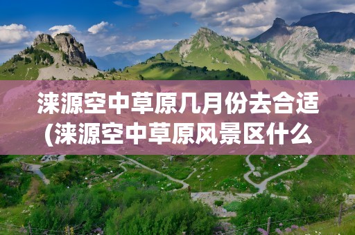 涞源空中草原几月份去合适(涞源空中草原风景区什么时候去合适)