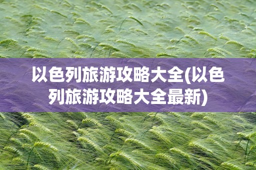 以色列旅游攻略大全(以色列旅游攻略大全最新)