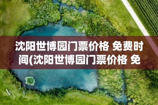沈阳世博园门票价格 免费时间(沈阳世博园门票价格 免费时间表)