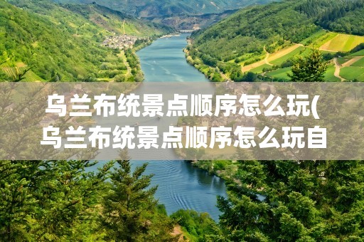 乌兰布统景点顺序怎么玩(乌兰布统景点顺序怎么玩自驾)