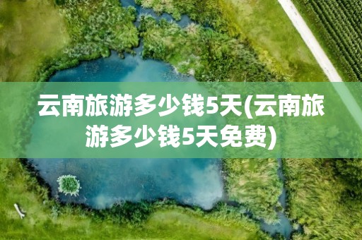 云南旅游多少钱5天(云南旅游多少钱5天免费)