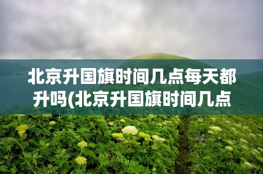 北京升国旗时间几点每天都升吗(北京升国旗时间几点每天都升吗现在)