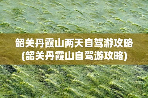 韶关丹霞山两天自驾游攻略(韶关丹霞山自驾游攻略)