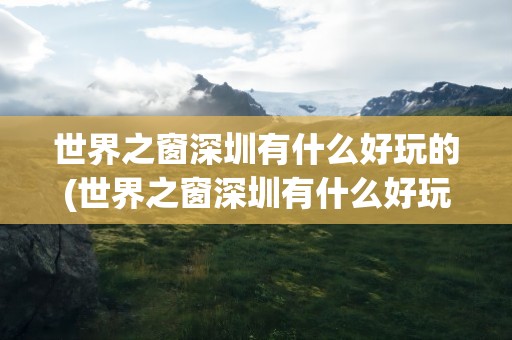 世界之窗深圳有什么好玩的(世界之窗深圳有什么好玩的地方)