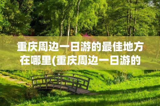 重庆周边一日游的最佳地方在哪里(重庆周边一日游的最佳地方在哪里免费)