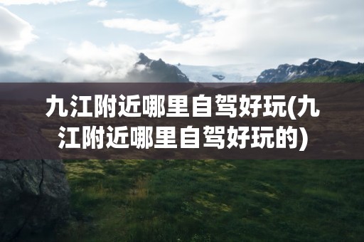 九江附近哪里自驾好玩(九江附近哪里自驾好玩的)