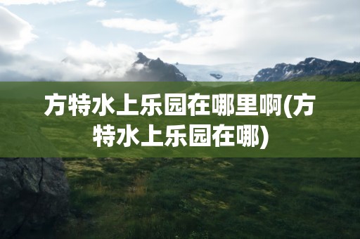 方特水上乐园在哪里啊(方特水上乐园在哪)