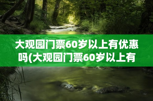 大观园门票60岁以上有优惠吗(大观园门票60岁以上有优惠吗故宫)