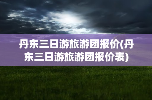 丹东三日游旅游团报价(丹东三日游旅游团报价表)