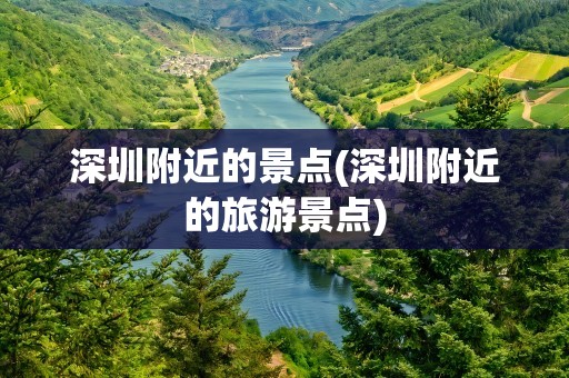 深圳附近的景点(深圳附近的旅游景点)