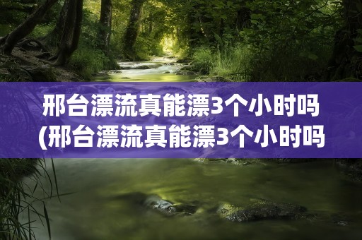 邢台漂流真能漂3个小时吗(邢台漂流真能漂3个小时吗视频)