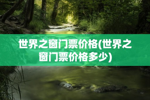 世界之窗门票价格(世界之窗门票价格多少)