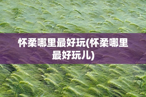 怀柔哪里最好玩(怀柔哪里最好玩儿)