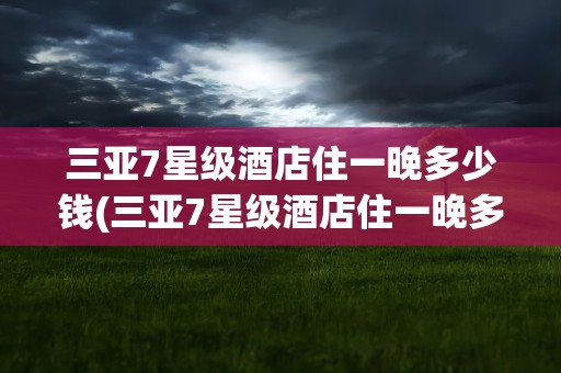 三亚7星级酒店住一晚多少钱(三亚7星级酒店住一晚多少钱一天)