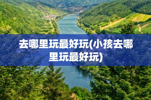 去哪里玩最好玩(小孩去哪里玩最好玩)