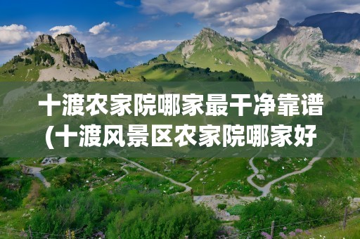十渡农家院哪家最干净靠谱(十渡风景区农家院哪家好)