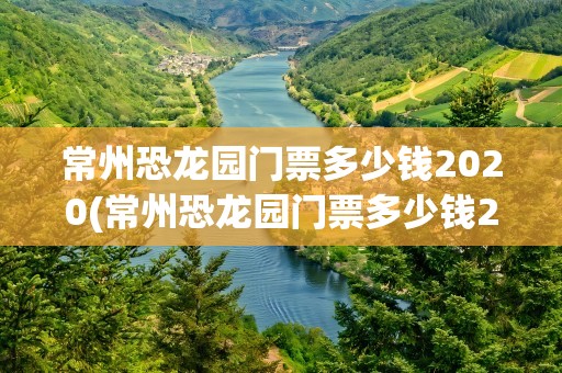常州恐龙园门票多少钱2020(常州恐龙园门票多少钱2023)