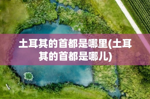 土耳其的首都是哪里(土耳其的首都是哪儿)