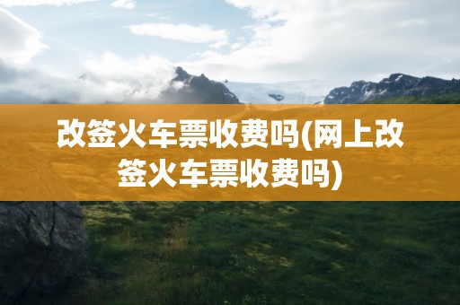 改签火车票收费吗(网上改签火车票收费吗)
