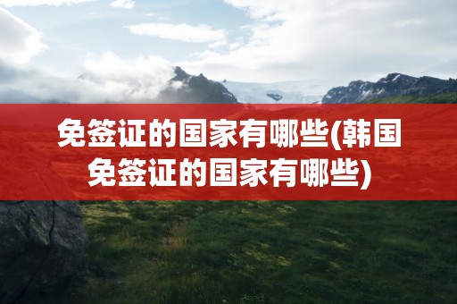 免签证的国家有哪些(韩国免签证的国家有哪些)