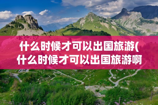 什么时候才可以出国旅游(什么时候才可以出国旅游啊)