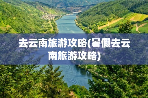 去云南旅游攻略(暑假去云南旅游攻略)