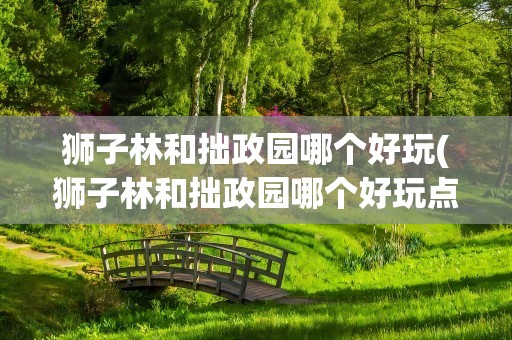 狮子林和拙政园哪个好玩(狮子林和拙政园哪个好玩点)