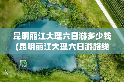 昆明丽江大理六日游多少钱(昆明丽江大理六日游路线)
