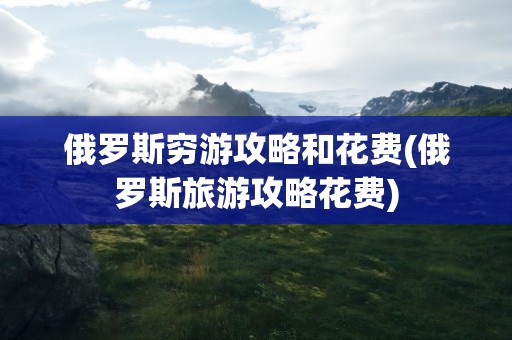 俄罗斯穷游攻略和花费(俄罗斯旅游攻略花费)