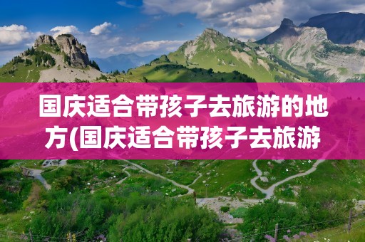 国庆适合带孩子去旅游的地方(国庆适合带孩子去旅游的地方浙江)