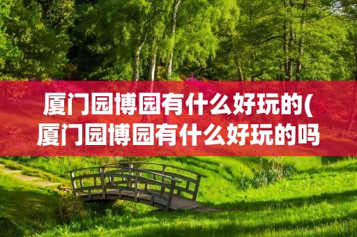 厦门园博园有什么好玩的(厦门园博园有什么好玩的吗)
