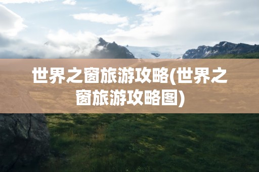 世界之窗旅游攻略(世界之窗旅游攻略图)
