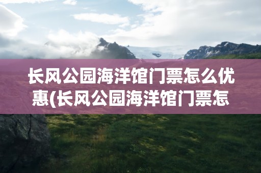 长风公园海洋馆门票怎么优惠(长风公园海洋馆门票怎么优惠的)