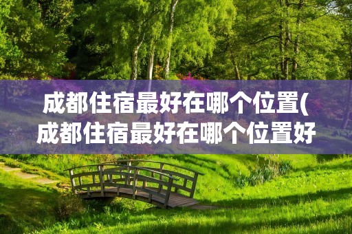 成都住宿最好在哪个位置(成都住宿最好在哪个位置好)