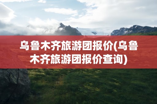 乌鲁木齐旅游团报价(乌鲁木齐旅游团报价查询)
