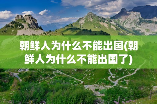 朝鲜人为什么不能出国(朝鲜人为什么不能出国了)