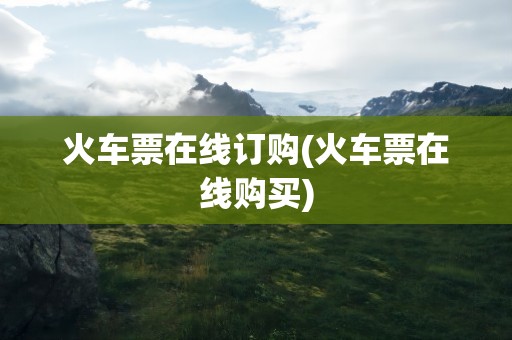 火车票在线订购(火车票在线购买)
