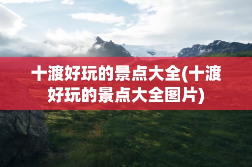 十渡好玩的景点大全(十渡好玩的景点大全图片)