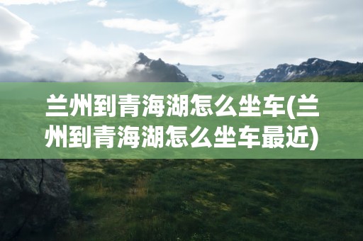 兰州到青海湖怎么坐车(兰州到青海湖怎么坐车最近)