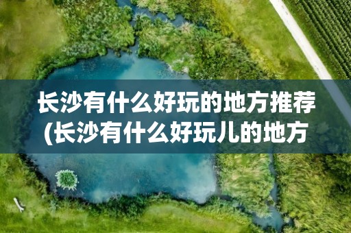 长沙有什么好玩的地方推荐(长沙有什么好玩儿的地方推荐)