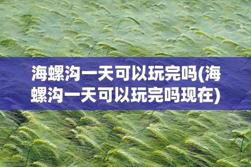 海螺沟一天可以玩完吗(海螺沟一天可以玩完吗现在)