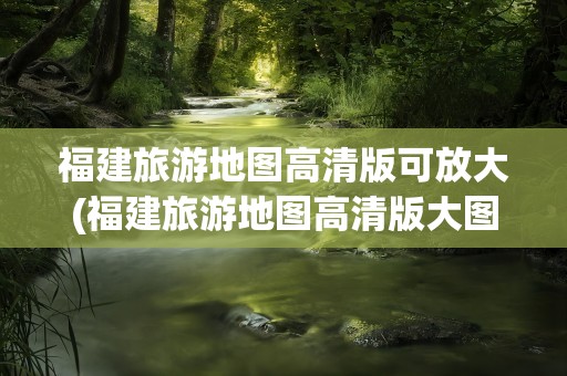 福建旅游地图高清版可放大(福建旅游地图高清版大图片)