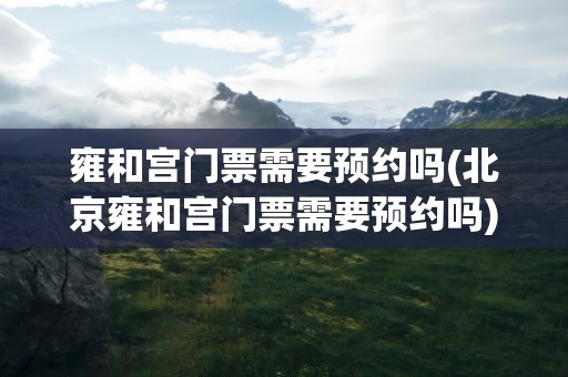雍和宫门票需要预约吗(北京雍和宫门票需要预约吗)