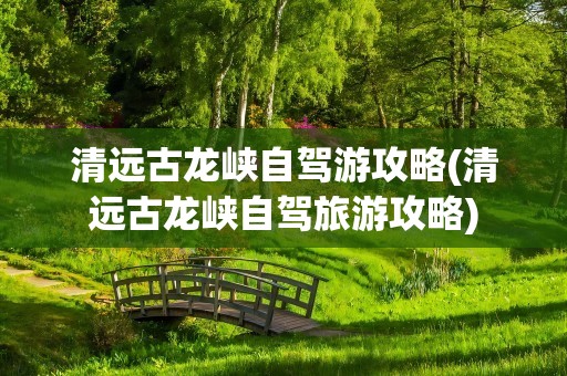 清远古龙峡自驾游攻略(清远古龙峡自驾旅游攻略)