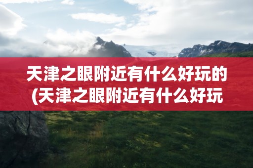 天津之眼附近有什么好玩的(天津之眼附近有什么好玩的吗)