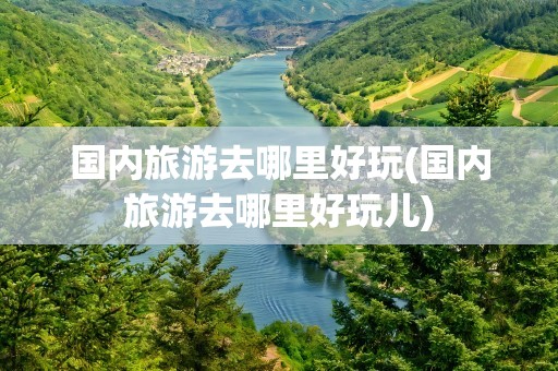 国内旅游去哪里好玩(国内旅游去哪里好玩儿)
