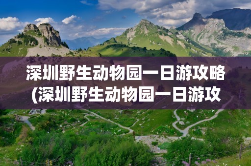 深圳野生动物园一日游攻略(深圳野生动物园一日游攻略图)