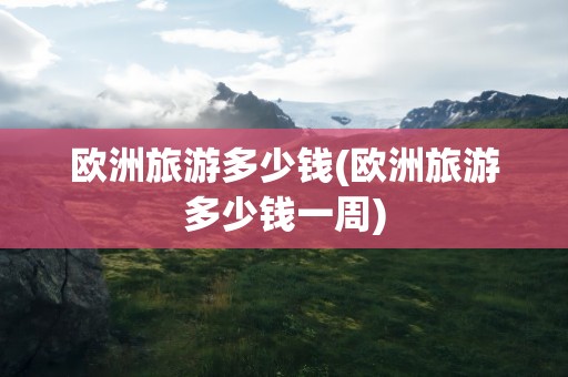 欧洲旅游多少钱(欧洲旅游多少钱一周)
